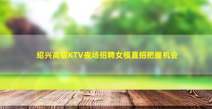 绍兴高级KTV夜场招聘女模直招把握机会